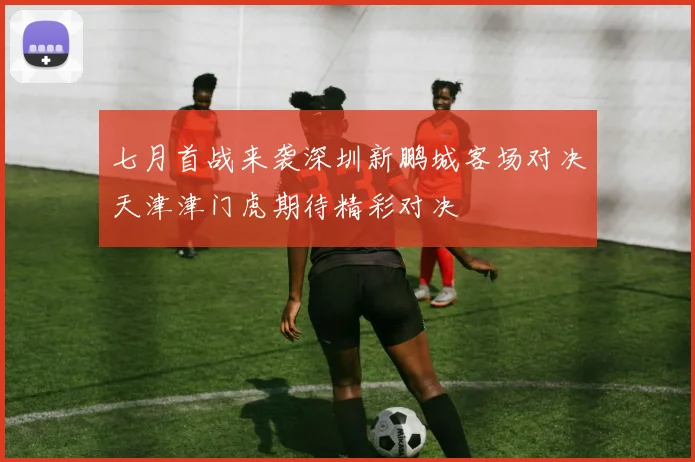 七月首战来袭深圳新鹏城客场对决天津津门虎期待精彩对决