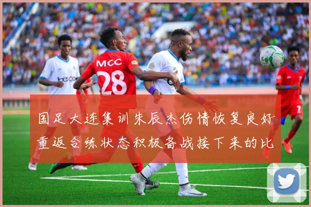 国足大连集训朱辰杰伤情恢复良好重返合练状态积极备战接下来的比赛