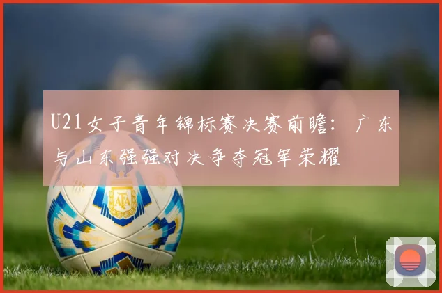 U21女子青年锦标赛决赛前瞻：广东与山东强强对决争夺冠军荣耀