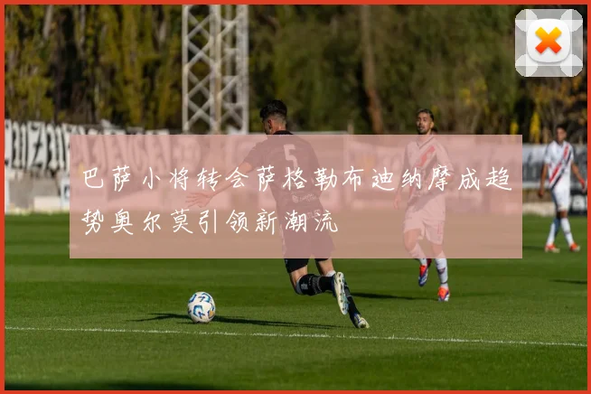巴萨小将转会萨格勒布迪纳摩成趋势奥尔莫引领新潮流