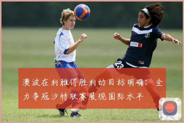 澳波在利雅得胜利的目标明确：全力争冠沙特联赛展现国际水平