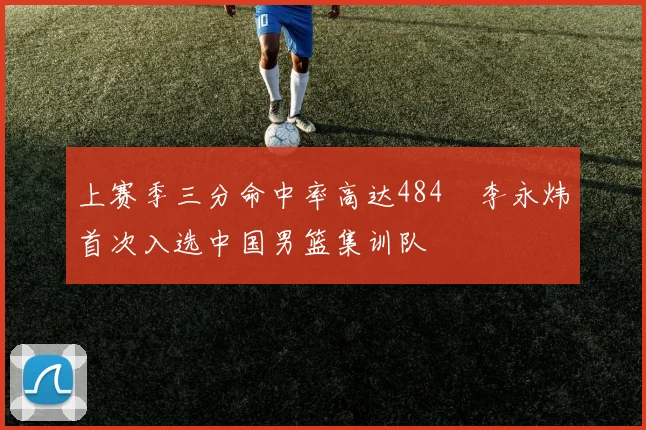 上赛季三分命中率高达484偰李永炜首次入选中国男篮集训队