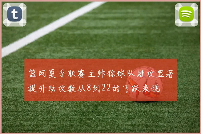 篮网夏季联赛主帅称球队进攻显著提升助攻数从8到22的飞跃表现