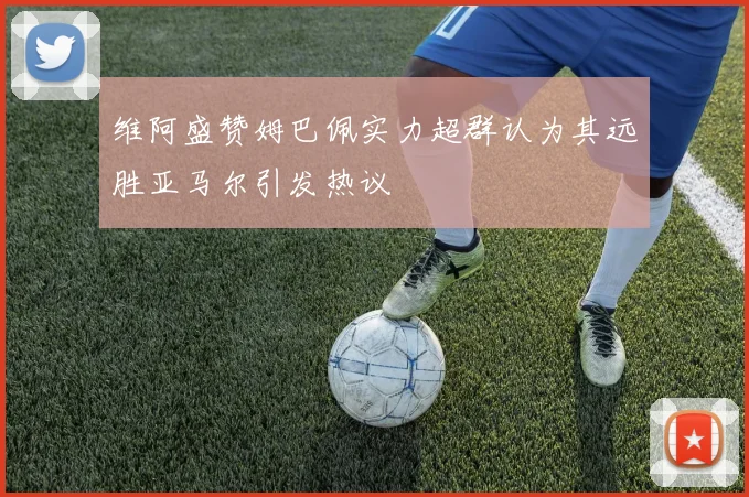 维阿盛赞姆巴佩实力超群认为其远胜亚马尔引发热议