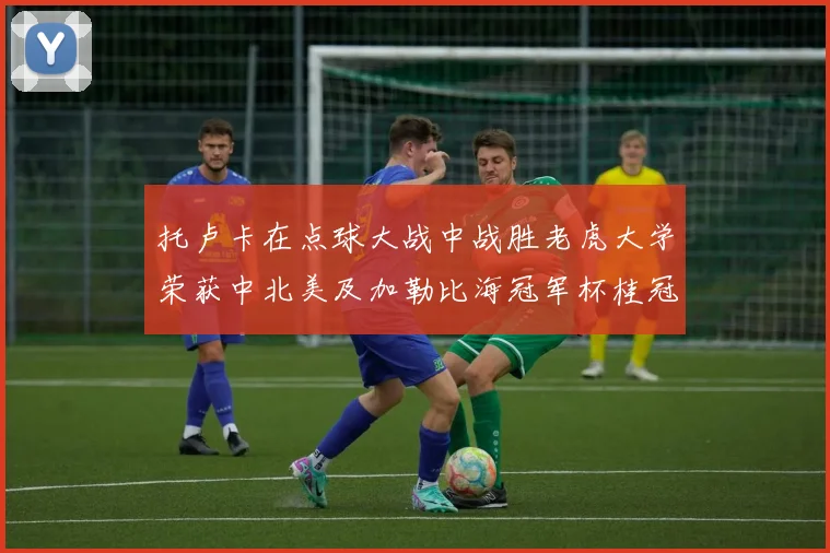 托卢卡在点球大战中战胜老虎大学荣获中北美及加勒比海冠军杯桂冠